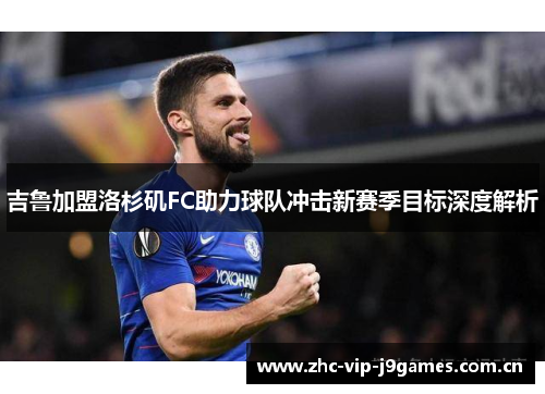 吉鲁加盟洛杉矶FC助力球队冲击新赛季目标深度解析 吉鲁加盟洛杉矶FC助力球队冲击新赛季目标深度解析